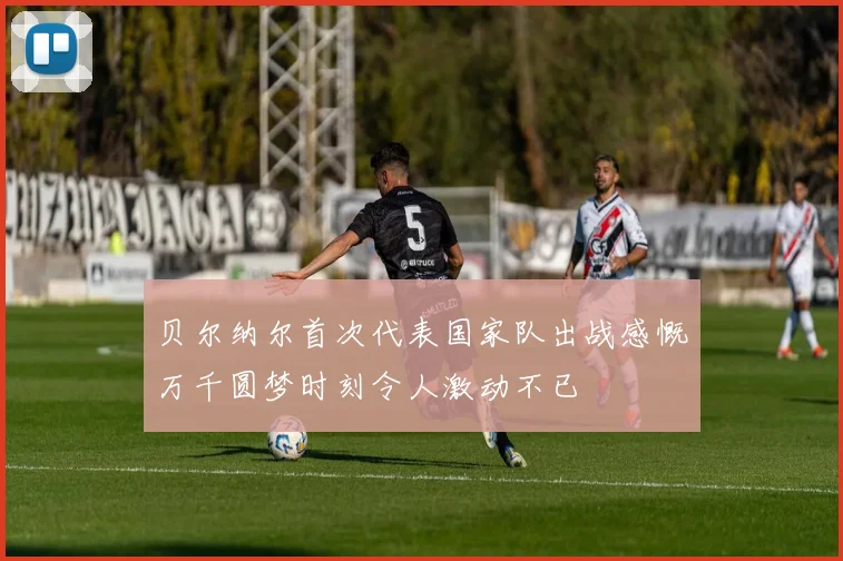 贝尔纳尔首次代表国家队出战感慨万千圆梦时刻令人激动不已
