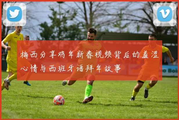 梅西分享鸡年新春视频背后的羞涩心情与西班牙语拜年故事