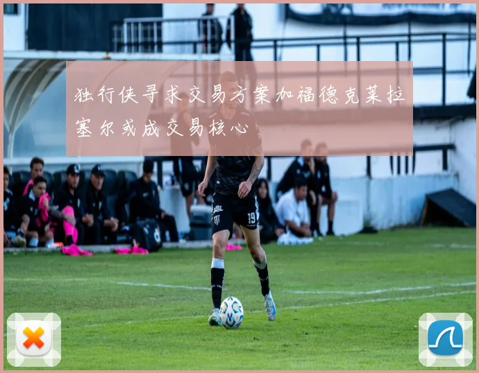 独行侠寻求交易方案加福德克莱拉塞尔或成交易核心