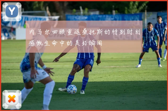 内马尔回顾重返桑托斯的特别时刻感慨生命中的美好瞬间