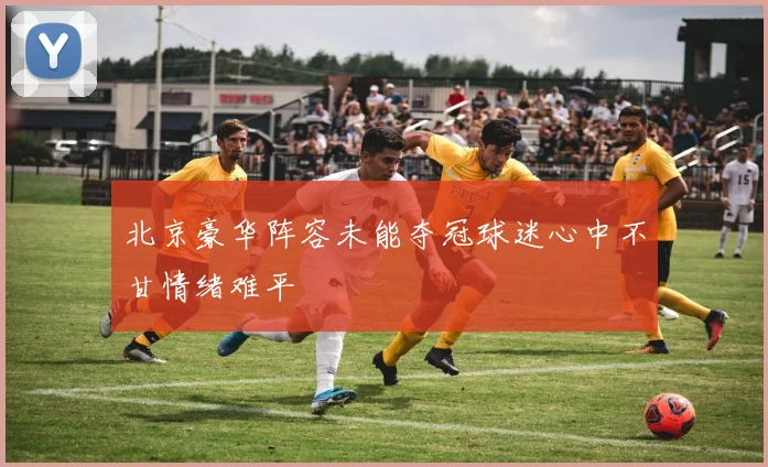 北京豪华阵容未能夺冠球迷心中不甘情绪难平