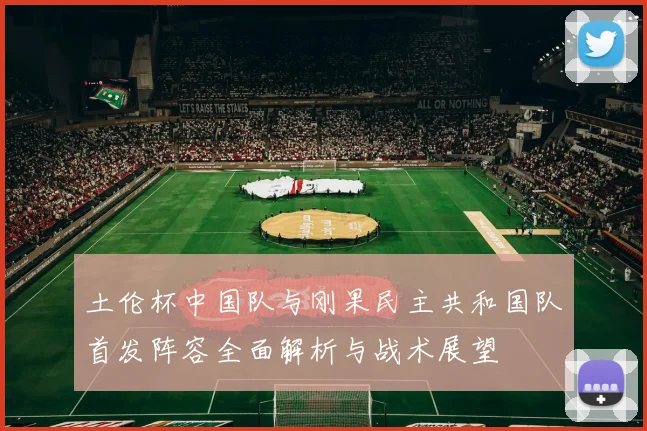 土伦杯中国队与刚果民主共和国队首发阵容全面解析与战术展望