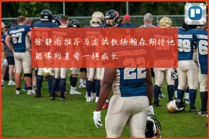 徐静雨推荐马龙执教杨瀚森期待他能像约基奇一样成长