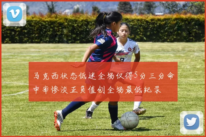 马克西状态低迷全场仅得5分三分命中率惨淡正负值创全场最低纪录