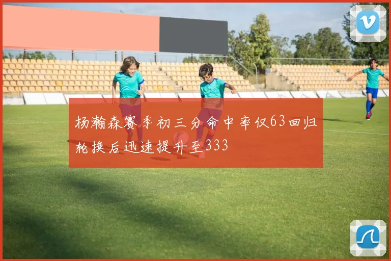 杨瀚森赛季初三分命中率仅63回归轮换后迅速提升至333