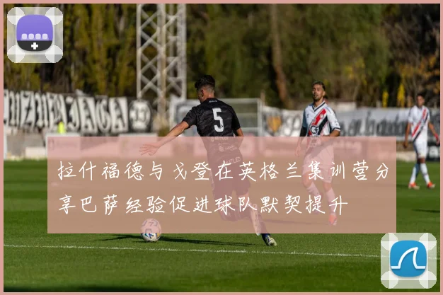 拉什福德与戈登在英格兰集训营分享巴萨经验促进球队默契提升