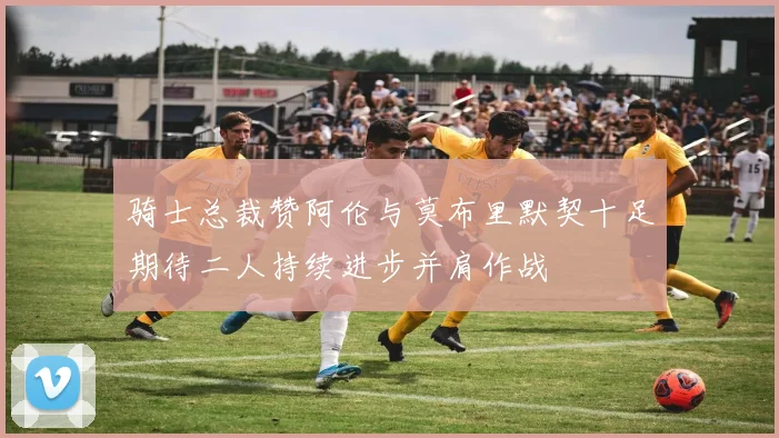 骑士总裁赞阿伦与莫布里默契十足期待二人持续进步并肩作战