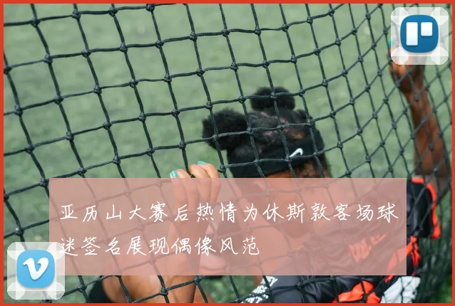 亚历山大赛后热情为休斯敦客场球迷签名展现偶像风范