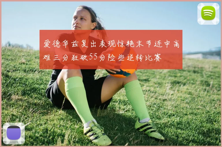爱德华兹复出表现惊艳末节连中高难三分狂砍55分险些逆转比赛