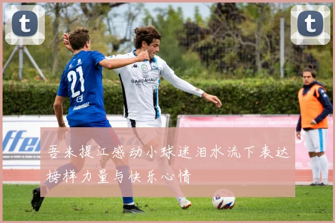 吾米提江感动小球迷泪水流下表达榜样力量与快乐心情