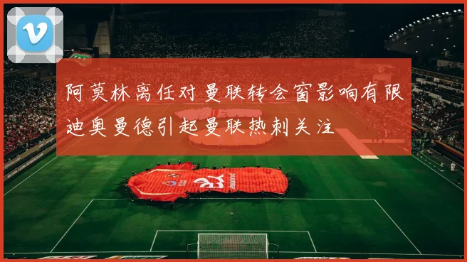 阿莫林离任对曼联转会窗影响有限迪奥曼德引起曼联热刺关注